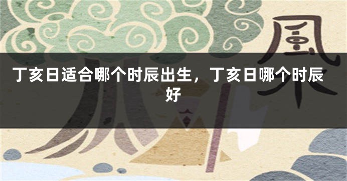 丁亥日适合哪个时辰出生，丁亥日哪个时辰好