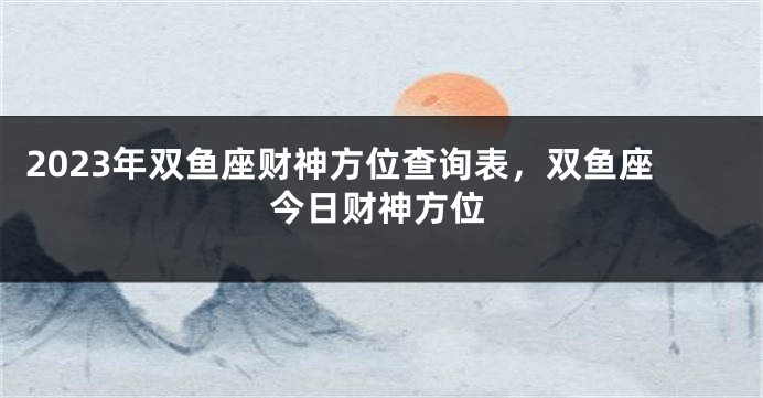 2023年双鱼座财神方位查询表，双鱼座今日财神方位