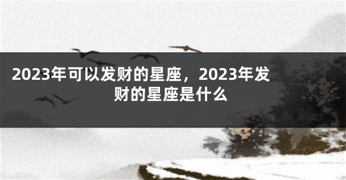 2023年可以发财的星座，2023年发财的星座是什么