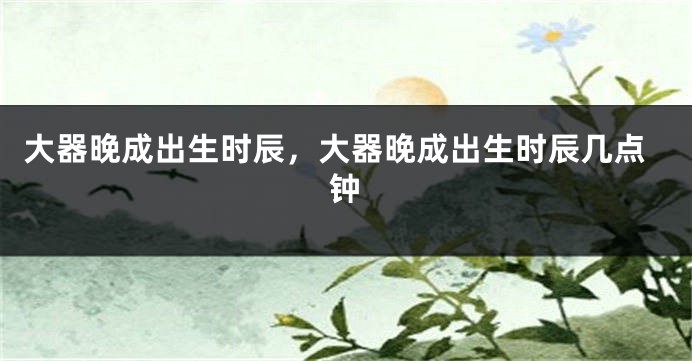 大器晚成出生时辰，大器晚成出生时辰几点钟