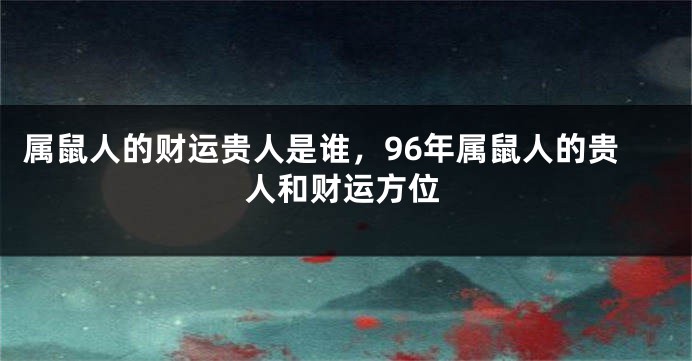 属鼠人的财运贵人是谁，96年属鼠人的贵人和财运方位