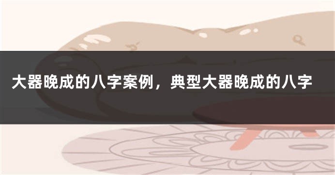 大器晚成的八字案例，典型大器晚成的八字