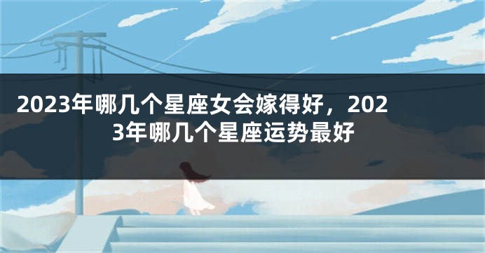 2023年哪几个星座女会嫁得好，2023年哪几个星座运势最好