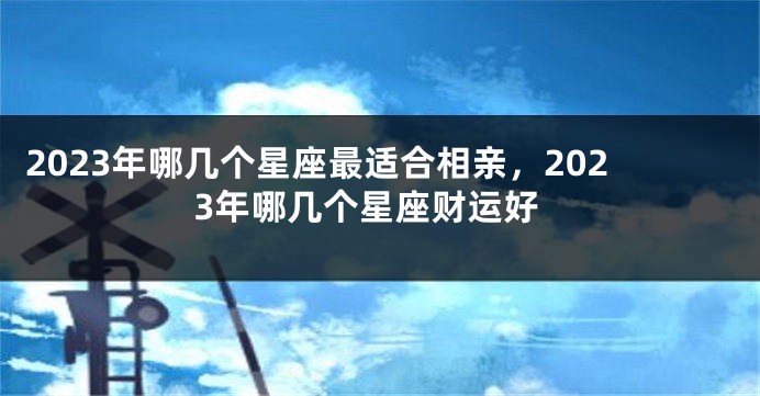 2023年哪几个星座最适合相亲，2023年哪几个星座财运好