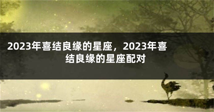 2023年喜结良缘的星座，2023年喜结良缘的星座配对