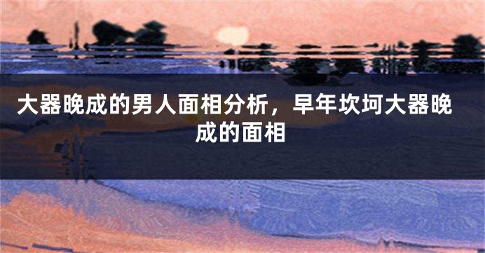 大器晚成的男人面相分析，早年坎坷大器晚成的面相