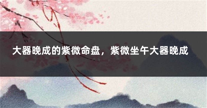 大器晚成的紫微命盘，紫微坐午大器晚成