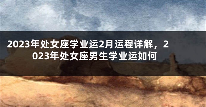 2023年处女座学业运2月运程详解，2023年处女座男生学业运如何