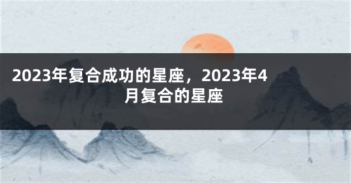 2023年复合成功的星座，2023年4月复合的星座