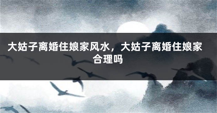 大姑子离婚住娘家风水，大姑子离婚住娘家合理吗