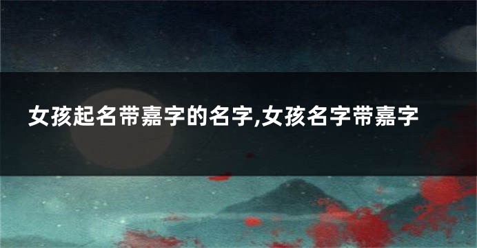 女孩起名带嘉字的名字,女孩名字带嘉字