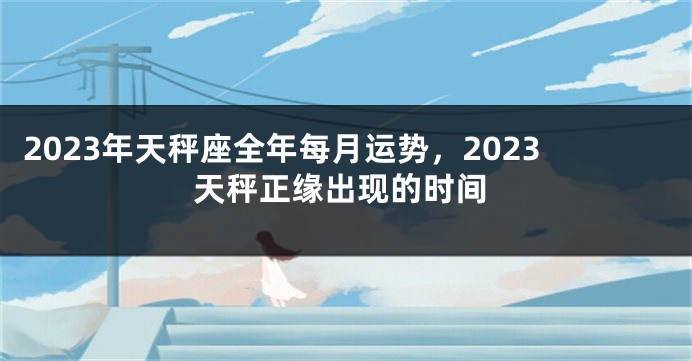 2023年天秤座全年每月运势，2023天秤正缘出现的时间