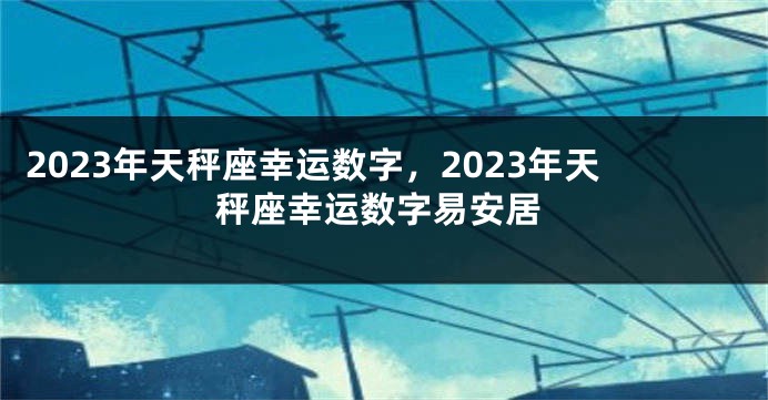 2023年天秤座幸运数字，2023年天秤座幸运数字易安居