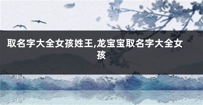 取名字大全女孩姓王,龙宝宝取名字大全女孩