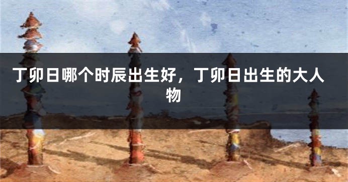 丁卯日哪个时辰出生好，丁卯日出生的大人物