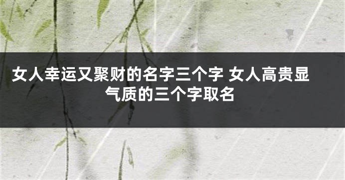 女人幸运又聚财的名字三个字 女人高贵显气质的三个字取名