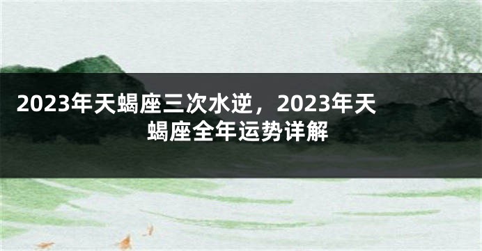 2023年天蝎座三次水逆，2023年天蝎座全年运势详解