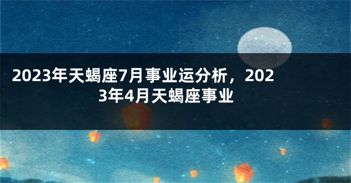 2023年天蝎座7月事业运分析，2023年4月天蝎座事业