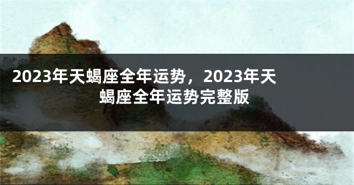 2023年天蝎座全年运势，2023年天蝎座全年运势完整版