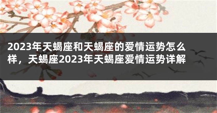 2023年天蝎座和天蝎座的爱情运势怎么样，天蝎座2023年天蝎座爱情运势详解