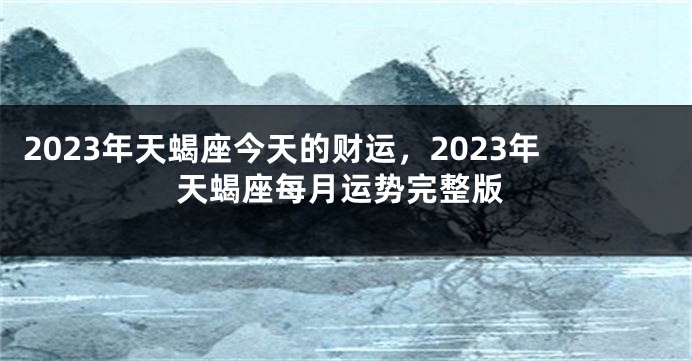 2023年天蝎座今天的财运，2023年天蝎座每月运势完整版