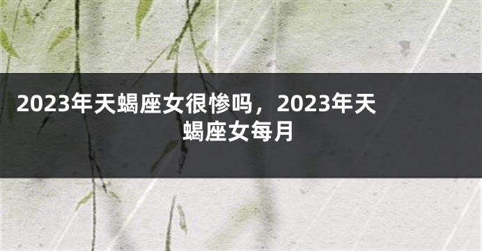 2023年天蝎座女很惨吗，2023年天蝎座女每月