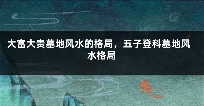 大富大贵墓地风水的格局，五子登科墓地风水格局