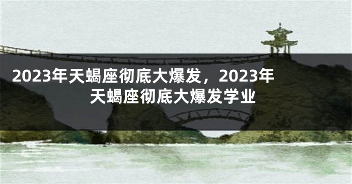 2023年天蝎座彻底大爆发，2023年天蝎座彻底大爆发学业
