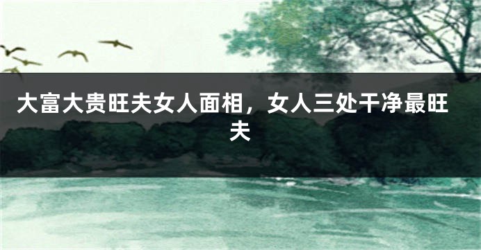 大富大贵旺夫女人面相，女人三处干净最旺夫