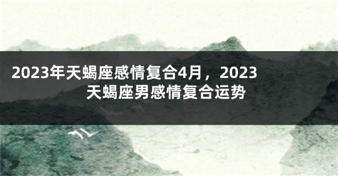 2023年天蝎座感情复合4月，2023天蝎座男感情复合运势