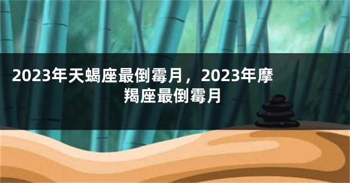 2023年天蝎座最倒霉月，2023年摩羯座最倒霉月