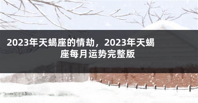 2023年天蝎座的情劫，2023年天蝎座每月运势完整版