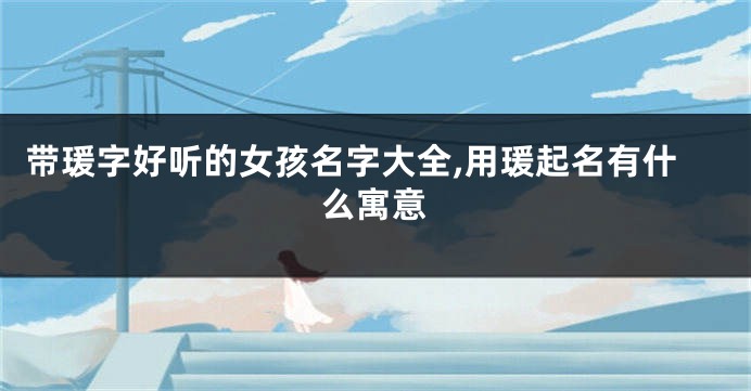 带瑗字好听的女孩名字大全,用瑗起名有什么寓意