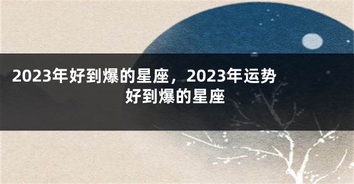2023年好到爆的星座，2023年运势好到爆的星座