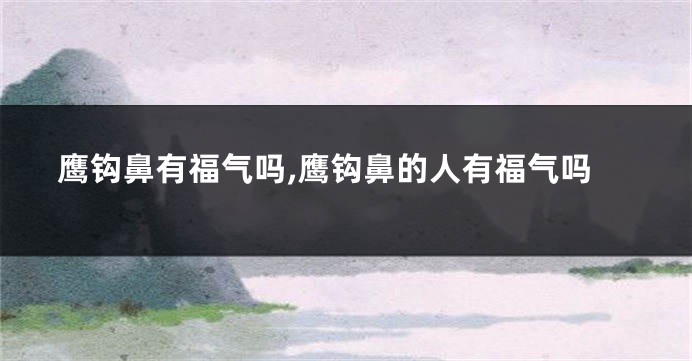 鹰钩鼻有福气吗,鹰钩鼻的人有福气吗