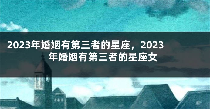 2023年婚姻有第三者的星座，2023年婚姻有第三者的星座女