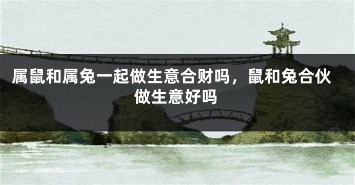 属鼠和属兔一起做生意合财吗，鼠和兔合伙做生意好吗