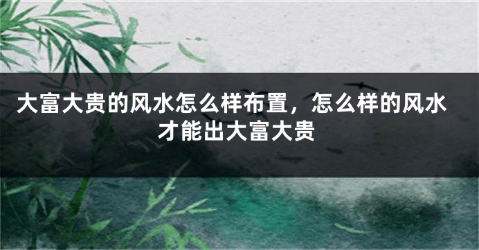 大富大贵的风水怎么样布置,怎么样的风水才能出大富大贵