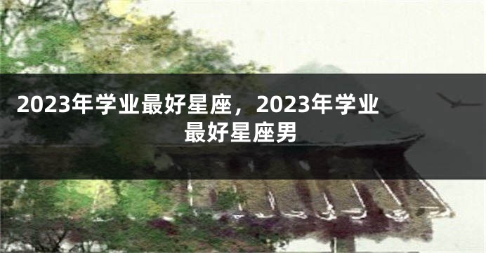 2023年学业最好星座，2023年学业最好星座男