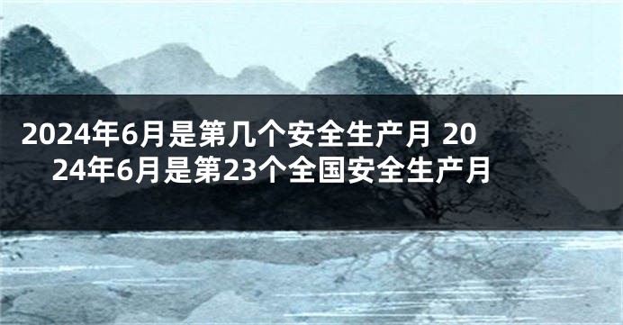 2024年6月是第几个安全生产月 2024年6月是第23个全国安全生产月