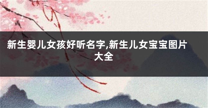 新生婴儿女孩好听名字,新生儿女宝宝图片大全