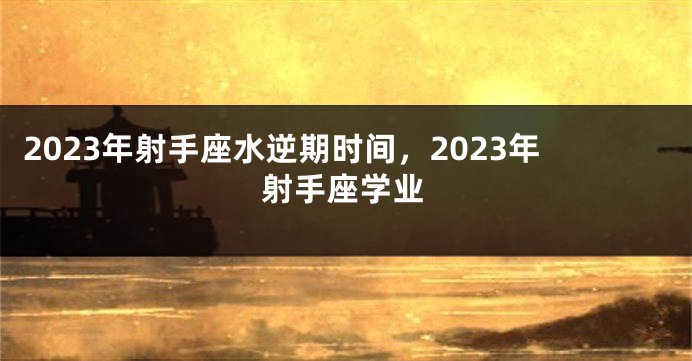 2023年射手座水逆期时间，2023年射手座学业
