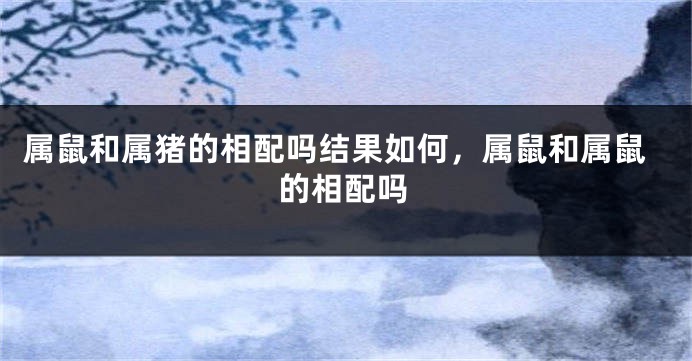 属鼠和属猪的相配吗结果如何，属鼠和属鼠的相配吗