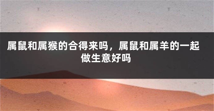 属鼠和属猴的合得来吗，属鼠和属羊的一起做生意好吗