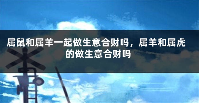 属鼠和属羊一起做生意合财吗，属羊和属虎的做生意合财吗