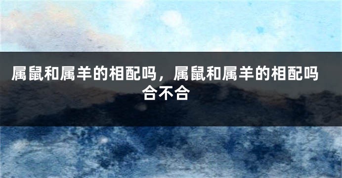 属鼠和属羊的相配吗，属鼠和属羊的相配吗 合不合