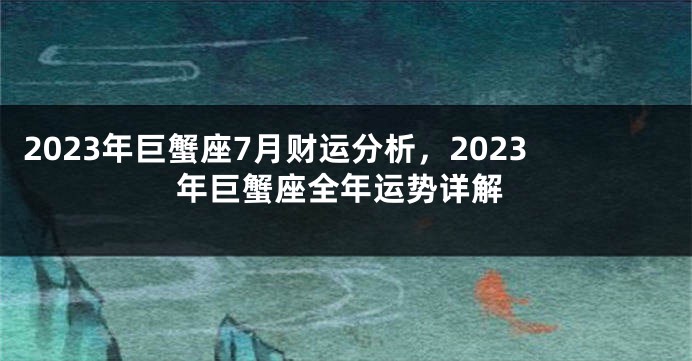 2023年巨蟹座7月财运分析，2023年巨蟹座全年运势详解