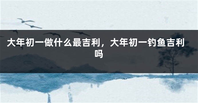 大年初一做什么最吉利，大年初一钓鱼吉利吗