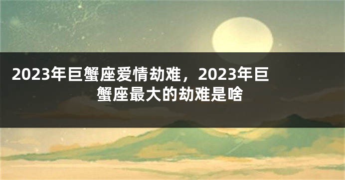 2023年巨蟹座爱情劫难，2023年巨蟹座最大的劫难是啥