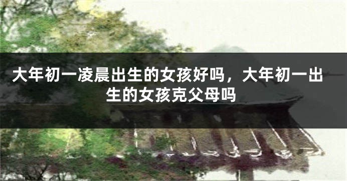 大年初一凌晨出生的女孩好吗，大年初一出生的女孩克父母吗